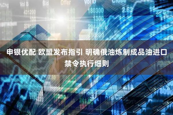 申银优配 欧盟发布指引 明确俄油炼制成品油进口禁令执行细则