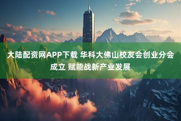大陆配资网APP下载 华科大佛山校友会创业分会成立 赋能战新产业发展