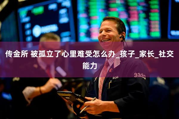 传金所 被孤立了心里难受怎么办_孩子_家长_社交能力
