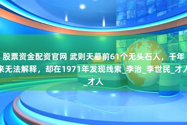 股票资金配资官网 武则天墓前61个无头石人，千年来无法解释，却在1971年发现线索_李治_李世民_才人