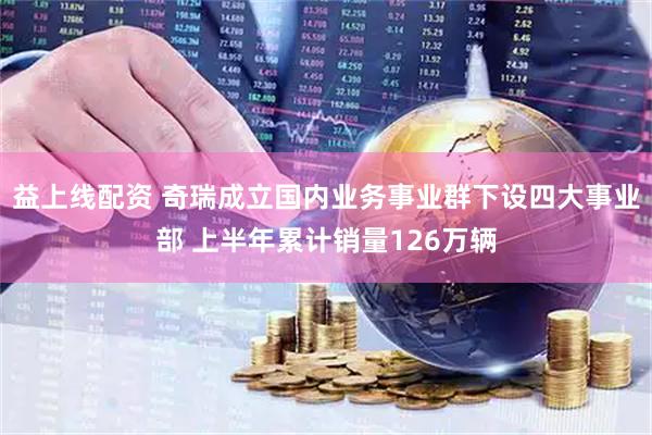 益上线配资 奇瑞成立国内业务事业群下设四大事业部 上半年累计销量126万辆