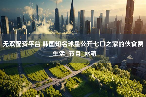 无双配资平台 韩国知名球星公开七口之家的伙食费_生活_节目_冰箱