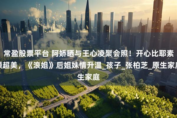常盈股票平台 阿娇晒与王心凌聚会照！开心比耶素颜超美，《浪姐》后姐妹情升温_孩子_张柏芝_原生家庭