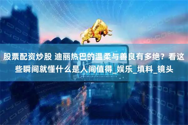 股票配资炒股 迪丽热巴的温柔与善良有多绝？看这些瞬间就懂什么是人间值得_娱乐_填料_镜头