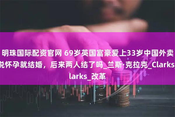明珠国际配资官网 69岁英国富豪爱上33岁中国外卖员，说怀孕就结婚，后来两人结了吗_兰斯·克拉克_Clarks_改革