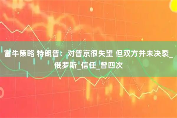 富牛策略 特朗普：对普京很失望 但双方并未决裂_俄罗斯_信任_曾四次