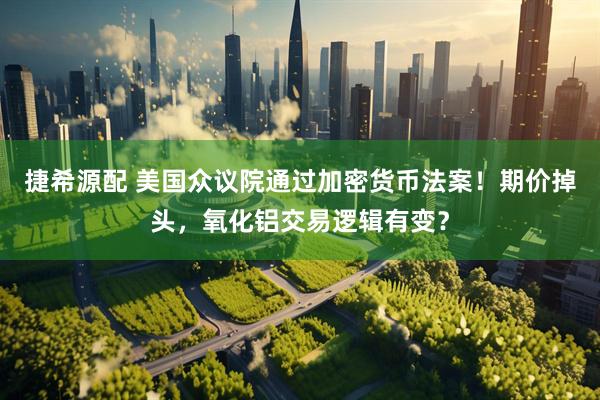 捷希源配 美国众议院通过加密货币法案！期价掉头，氧化铝交易逻辑有变？
