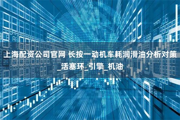 上海配资公司官网 长按一动机车耗润滑油分析对策_活塞环_引擎_机油