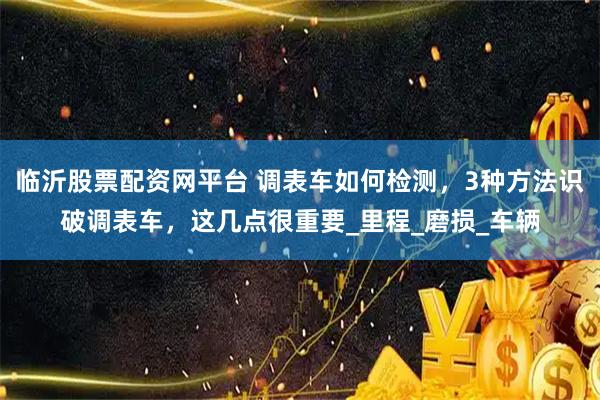 临沂股票配资网平台 调表车如何检测，3种方法识破调表车，这几点很重要_里程_磨损_车辆
