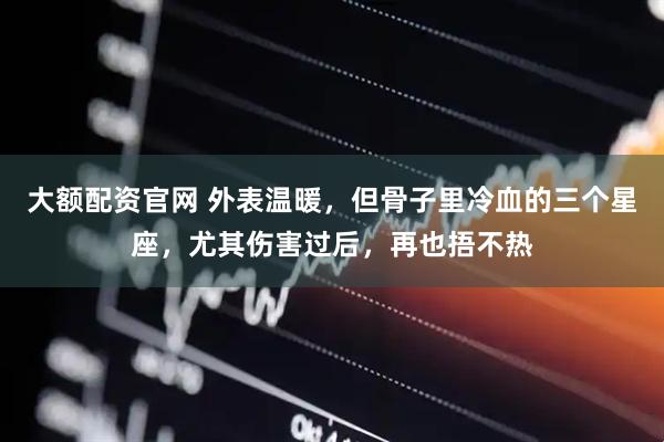 大额配资官网 外表温暖，但骨子里冷血的三个星座，尤其伤害过后，再也捂不热