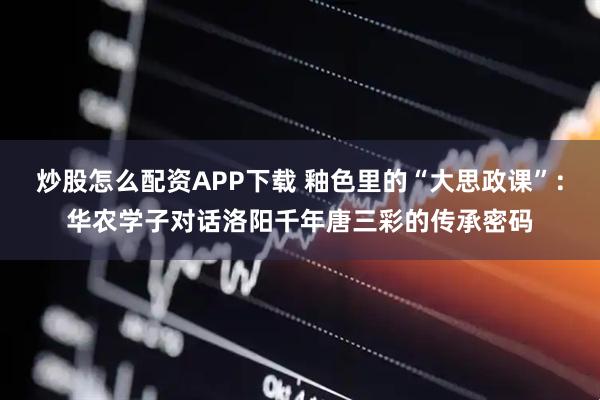 炒股怎么配资APP下载 釉色里的“大思政课”：华农学子对话洛阳千年唐三彩的传承密码