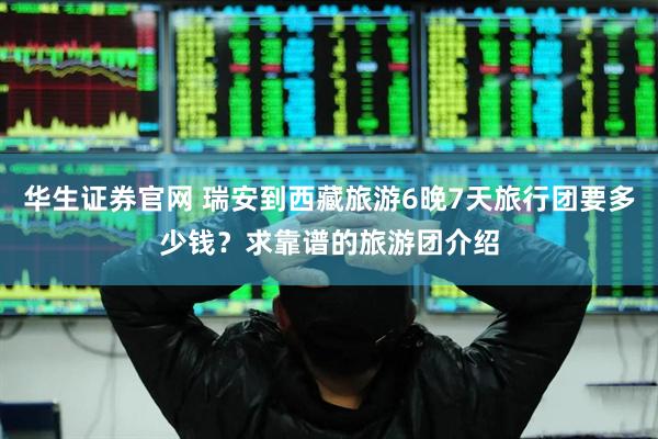 华生证券官网 瑞安到西藏旅游6晚7天旅行团要多少钱？求靠谱的旅游团介绍