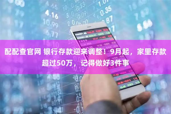 配配查官网 银行存款迎来调整！9月起，家里存款超过50万，记得做好3件事