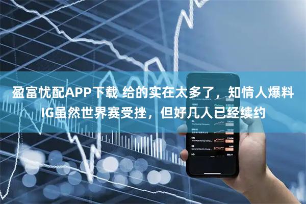 盈富忧配APP下载 给的实在太多了，知情人爆料IG虽然世界赛受挫，但好几人已经续约