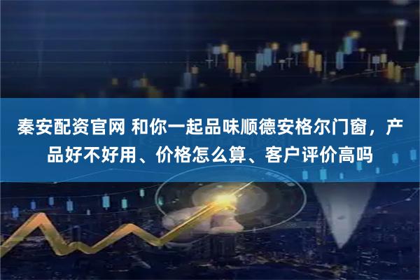 秦安配资官网 和你一起品味顺德安格尔门窗，产品好不好用、价格怎么算、客户评价高吗