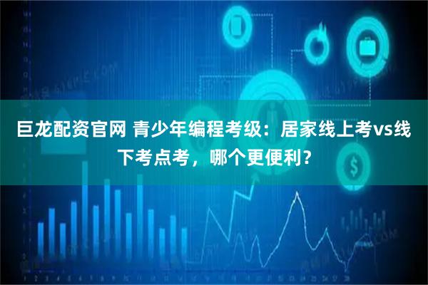 巨龙配资官网 青少年编程考级：居家线上考vs线下考点考，哪个更便利？