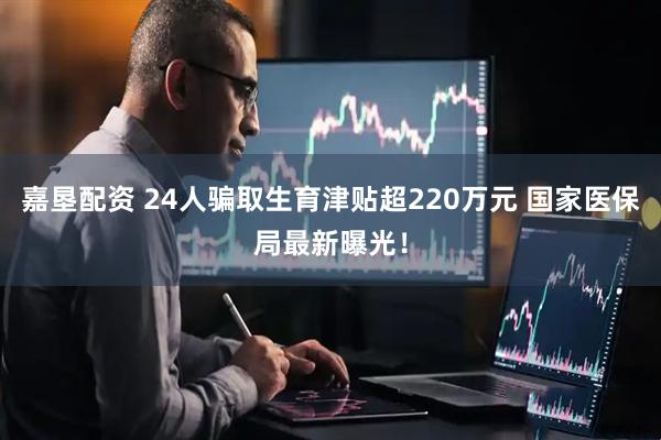 嘉垦配资 24人骗取生育津贴超220万元 国家医保局最新曝光！