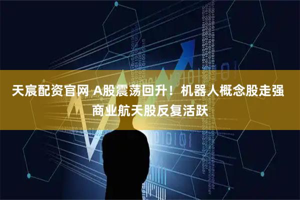 天宸配资官网 A股震荡回升！机器人概念股走强 商业航天股反复活跃