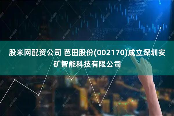 股米网配资公司 芭田股份(002170)成立深圳安矿智能科技有限公司