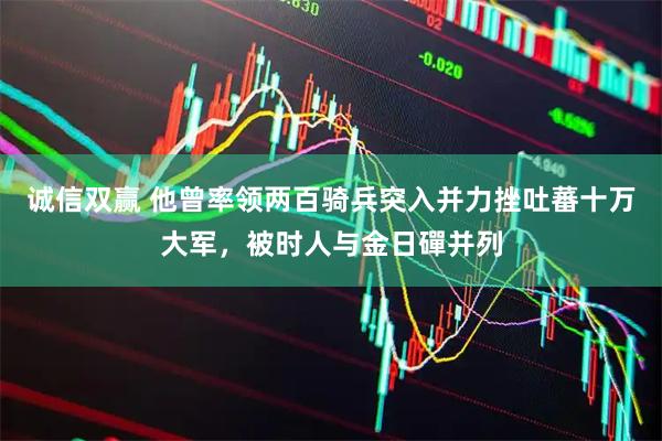 诚信双赢 他曾率领两百骑兵突入并力挫吐蕃十万大军，被时人与金日磾并列