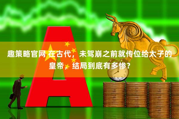 趣策略官网 在古代，未驾崩之前就传位给太子的皇帝，结局到底有多惨？