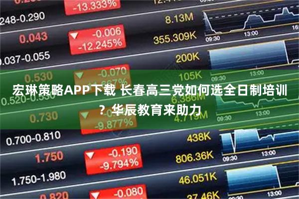 宏琳策略APP下载 长春高三党如何选全日制培训？华辰教育来助力