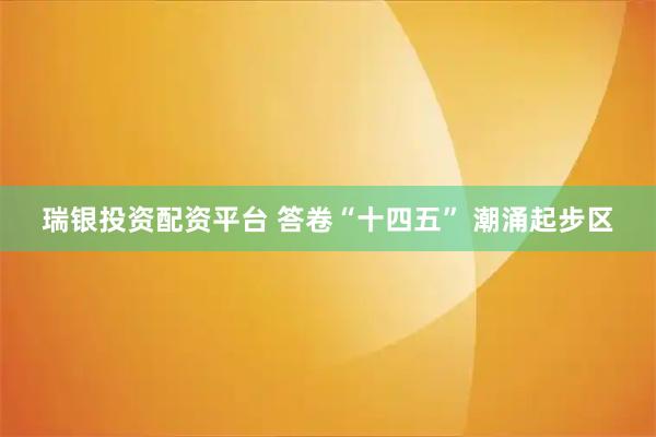 瑞银投资配资平台 答卷“十四五” 潮涌起步区