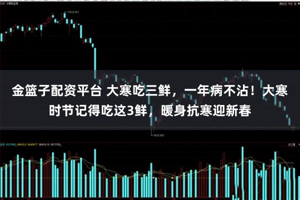 金篮子配资平台 大寒吃三鲜，一年病不沾！大寒时节记得吃这3鲜，暖身抗寒迎新春