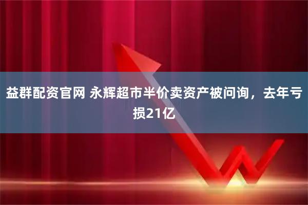 益群配资官网 永辉超市半价卖资产被问询，去年亏损21亿