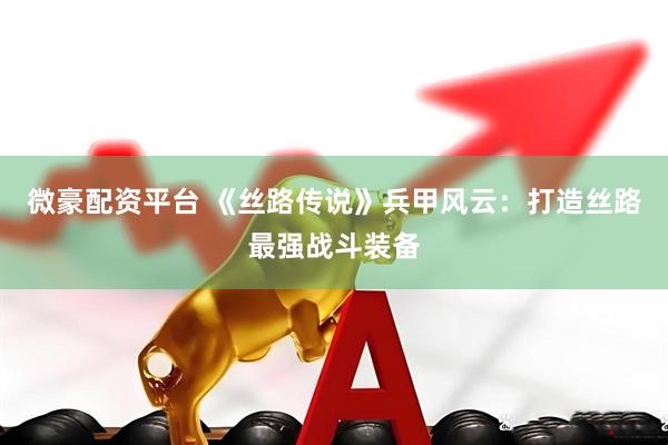 微豪配资平台 《丝路传说》兵甲风云：打造丝路最强战斗装备