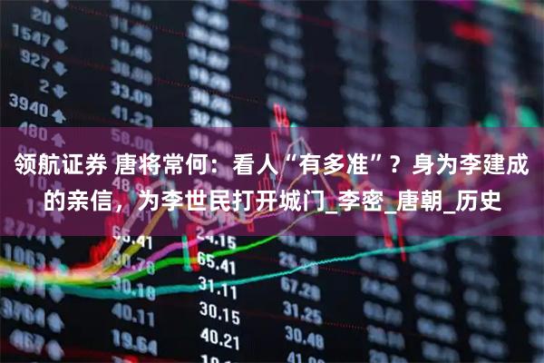领航证券 唐将常何：看人“有多准”？身为李建成的亲信，为李世民打开城门_李密_唐朝_历史