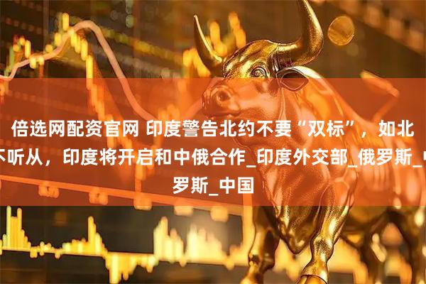 倍选网配资官网 印度警告北约不要“双标”，如北约不听从，印度将开启和中俄合作_印度外交部_俄罗斯_中国