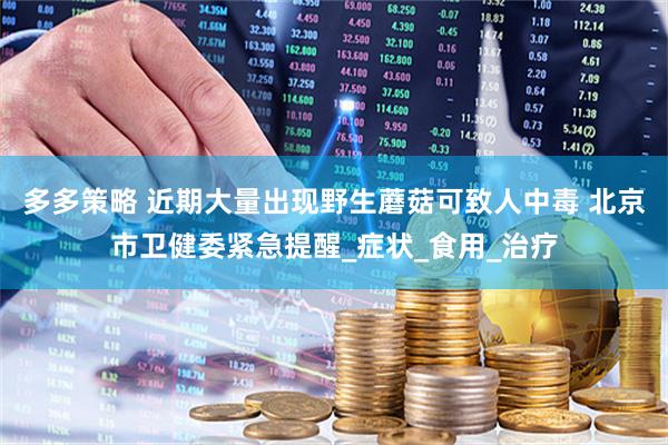 多多策略 近期大量出现野生蘑菇可致人中毒 北京市卫健委紧急提醒_症状_食用_治疗