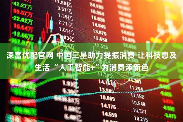 深富优配官网 中国三星助力提振消费 让科技惠及生活 “人工智能+”为消费添新色