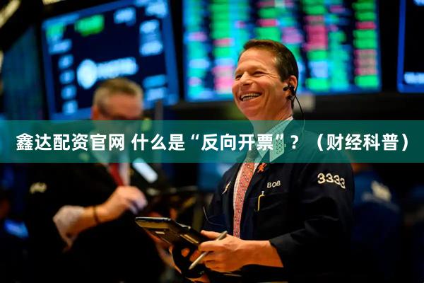 鑫达配资官网 什么是“反向开票”？（财经科普）
