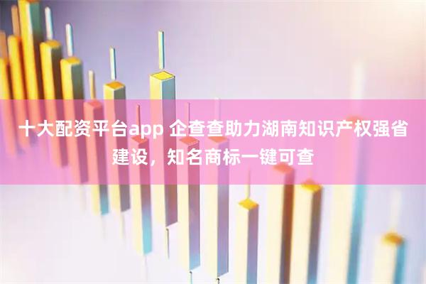 十大配资平台app 企查查助力湖南知识产权强省建设，知名商标一键可查