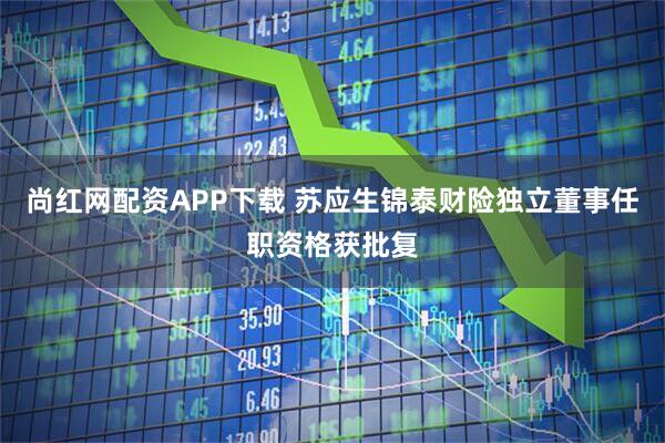 尚红网配资APP下载 苏应生锦泰财险独立董事任职资格获批复