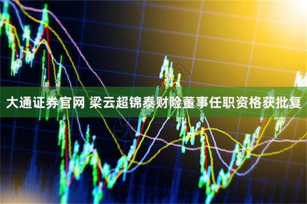 大通证券官网 梁云超锦泰财险董事任职资格获批复