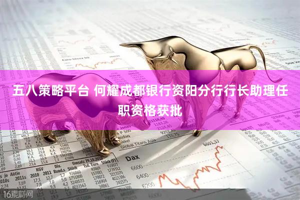 五八策略平台 何耀成都银行资阳分行行长助理任职资格获批
