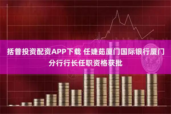 括普投资配资APP下载 任婕茹厦门国际银行厦门分行行长任职资格获批