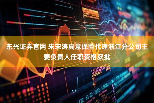 东兴证券官网 朱宋涛真意保险代理浙江分公司主要负责人任职资格获批