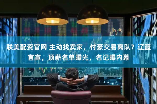 联美配资官网 主动找卖家，付豪交易离队？辽篮官宣，顶薪名单曝光，名记曝内幕