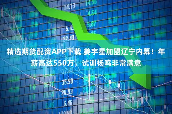 精选期货配资APP下载 姜宇星加盟辽宁内幕！年薪高达550万，试训杨鸣非常满意