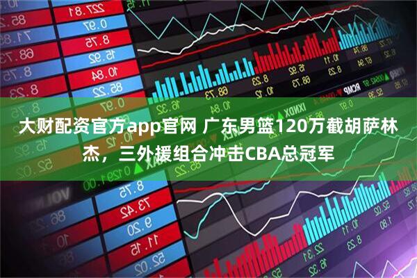 大财配资官方app官网 广东男篮120万截胡萨林杰，三外援组合冲击CBA总冠军
