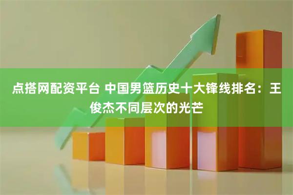 点搭网配资平台 中国男篮历史十大锋线排名：王俊杰不同层次的光芒