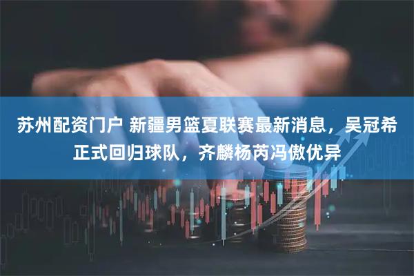 苏州配资门户 新疆男篮夏联赛最新消息，吴冠希正式回归球队，齐麟杨芮冯傲优异