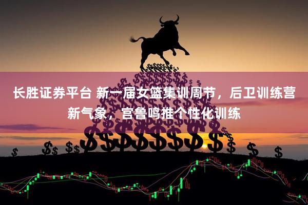 长胜证券平台 新一届女篮集训周节，后卫训练营新气象，宫鲁鸣推个性化训练