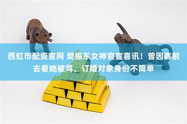 西虹市配资官网 樊振东女神官宣喜讯！曾因赛前去看她被骂，订婚对象身份不简单