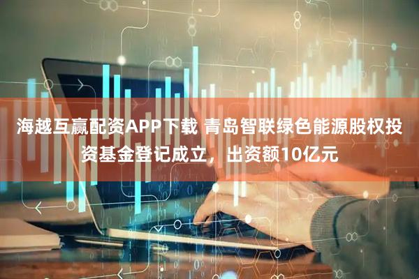海越互赢配资APP下载 青岛智联绿色能源股权投资基金登记成立，出资额10亿元