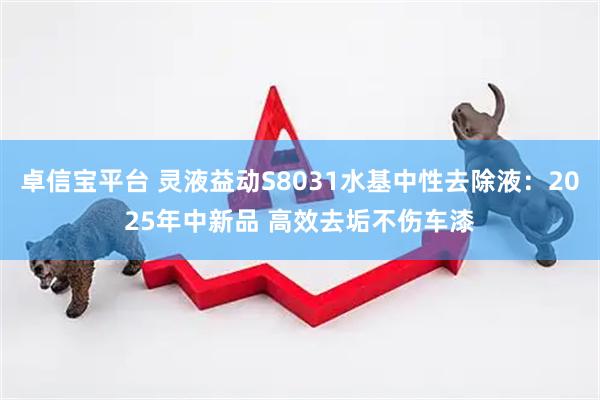卓信宝平台 灵液益动S8031水基中性去除液：2025年中新品 高效去垢不伤车漆